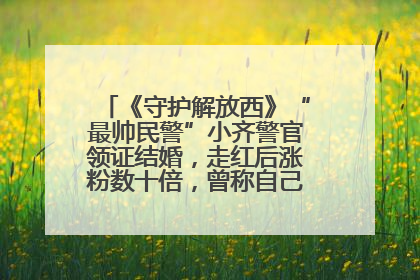 《守护解放西》“最帅民警”小齐警官领证结婚，走红后涨粉数十倍，曾称自己只是普通人