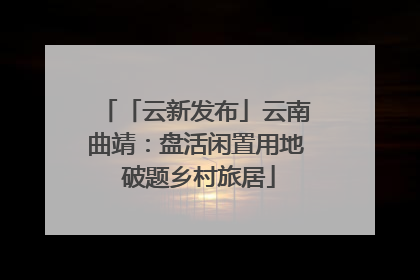 「云新发布」云南曲靖：盘活闲置用地 破题乡村旅居