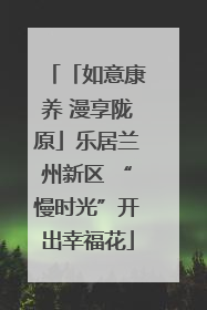 「如意康养 漫享陇原」乐居兰州新区 “慢时光”开出幸福花