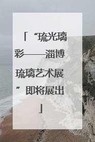 “琉光璃彩——淄博琉璃艺术展”即将展出