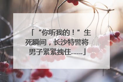 “你听我的！”生死瞬间，长沙特警将男子紧紧拽住……