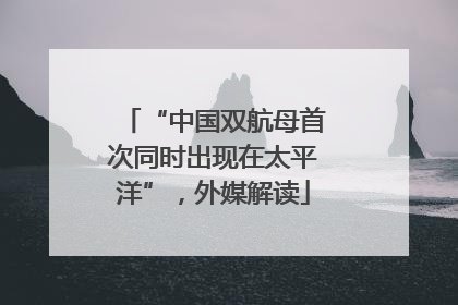 “中国双航母首次同时出现在太平洋”，外媒解读