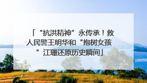 “抗洪精神”永传承！救人民警王明华和“抱树女孩”江珊还原历史瞬间