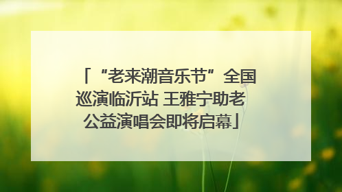 “老来潮音乐节”全国巡演临沂站 王雅宁助老公益演唱会即将启幕