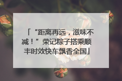 “距离再远，滋味不减！”荣记粽子搭乘顺丰时效快车飘香全国
