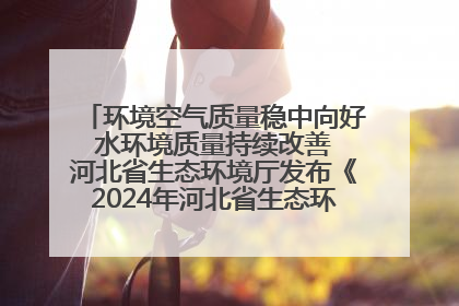 环境空气质量稳中向好 水环境质量持续改善 河北省生态环境厅发布《2024年河北省生态环境状况公报》