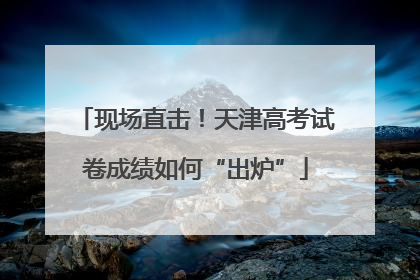 现场直击！天津高考试卷成绩如何“出炉”