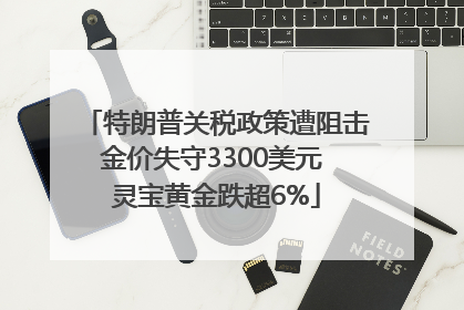 特朗普关税政策遭阻击金价失守3300美元 灵宝黄金跌超6%