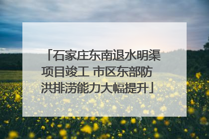 石家庄东南退水明渠项目竣工 市区东部防洪排涝能力大幅提升