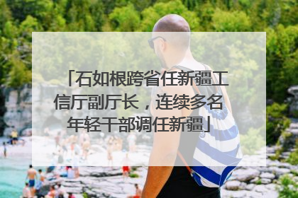 石如根跨省任新疆工信厅副厅长，连续多名年轻干部调任新疆