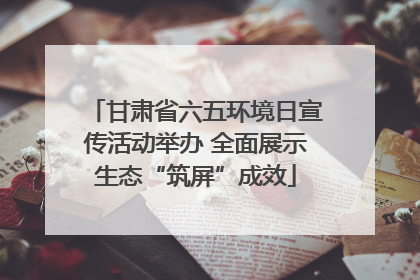 甘肃省六五环境日宣传活动举办 全面展示生态“筑屏”成效
