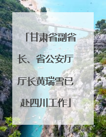 甘肃省副省长、省公安厅厅长黄瑞雪已赴四川工作
