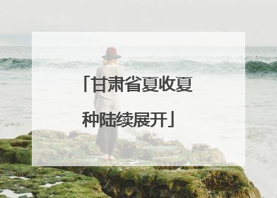 甘肃省夏收夏种陆续展开