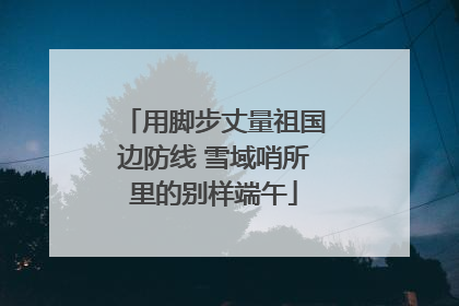 用脚步丈量祖国边防线 雪域哨所里的别样端午