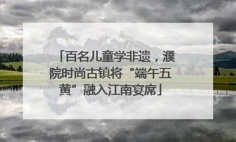 百名儿童学非遗，濮院时尚古镇将“端午五黄”融入江南宴席