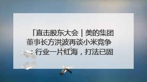直击股东大会｜美的集团董事长方洪波再谈小米竞争：行业一片红海，打法已固定，无论谁胜都是消耗战