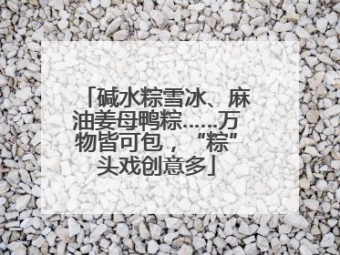 碱水粽雪冰、麻油姜母鸭粽……万物皆可包，“粽”头戏创意多