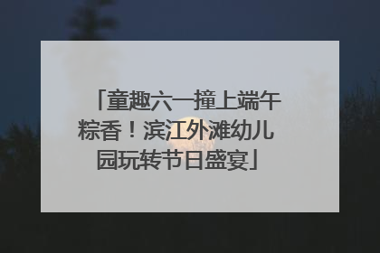 童趣六一撞上端午粽香！滨江外滩幼儿园玩转节日盛宴