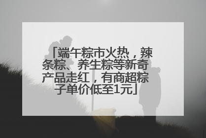 端午粽市火热，辣条粽、养生粽等新奇产品走红，有商超粽子单价低至1元