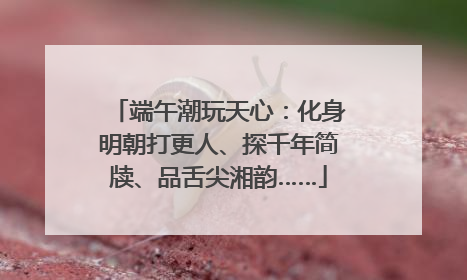 端午潮玩天心：化身明朝打更人、探千年简牍、品舌尖湘韵……