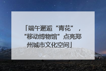 端午邂逅“青花”，“移动博物馆”点亮郑州城市文化空间