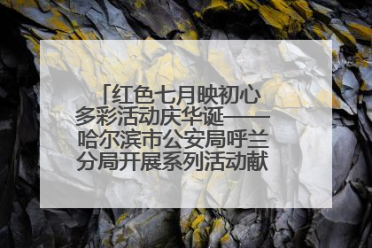 红色七月映初心 多彩活动庆华诞——哈尔滨市公安局呼兰分局开展系列活动献礼党的生日