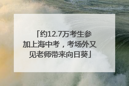 约12.7万考生参加上海中考，考场外又见老师带来向日葵