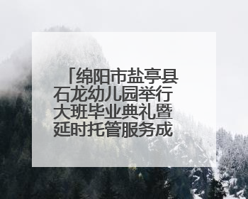 绵阳市盐亭县石龙幼儿园举行大班毕业典礼暨延时托管服务成果展