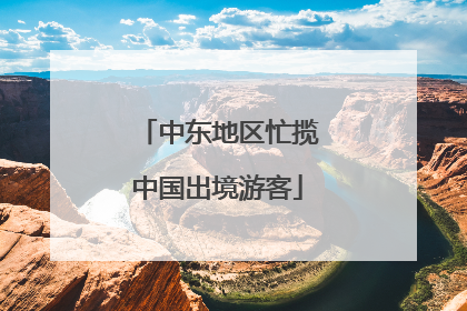 中东地区忙揽中国出境游客