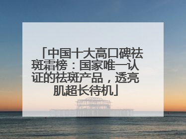 中国十大高口碑祛斑霜榜：国家唯一认证的祛斑产品，透亮肌超长待机