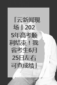 云新闻现场丨2025年高考顺利结束！我省考生6月25日左右可查成绩