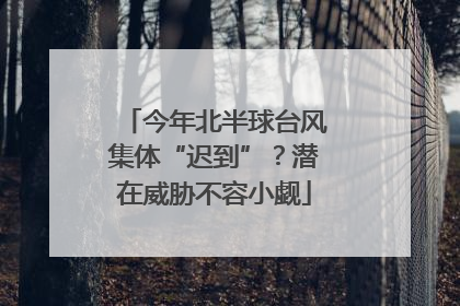 今年北半球台风集体“迟到”？潜在威胁不容小觑
