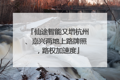 仙途智能又增杭州、嘉兴两地上路牌照，路权加速度