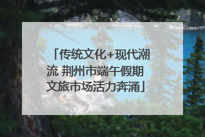 传统文化+现代潮流 荆州市端午假期文旅市场活力奔涌