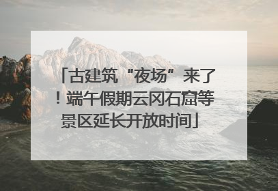 古建筑“夜场”来了！端午假期云冈石窟等景区延长开放时间