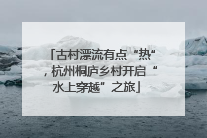 古村漂流有点“热”，杭州桐庐乡村开启“水上穿越”之旅