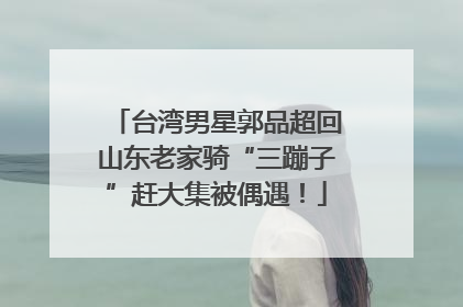 台湾男星郭品超回山东老家骑“三蹦子”赶大集被偶遇！