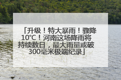 升级！特大暴雨！骤降10℃！河南这场降雨将持续数日，最大雨量或破300毫米极端纪录
