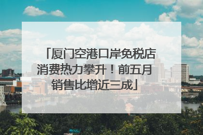 厦门空港口岸免税店消费热力攀升！前五月销售比增近三成