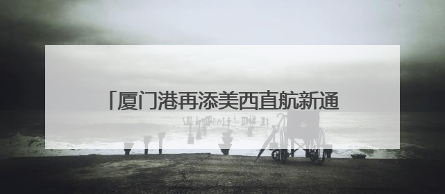 厦门港再添美西直航新通道，航程可缩短近一周