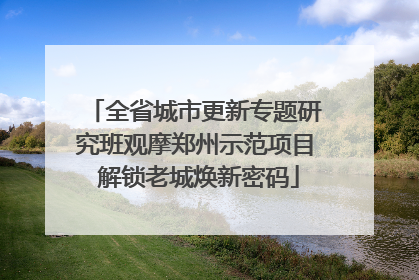 全省城市更新专题研究班观摩郑州示范项目 解锁老城焕新密码