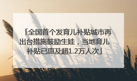 全国首个发育儿补贴城市再出台措施鼓励生娃，当地育儿补贴已惠及超1.2万人次
