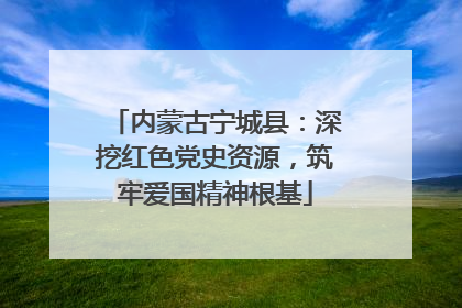 内蒙古宁城县：深挖红色党史资源，筑牢爱国精神根基