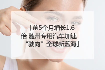 前5个月增长1.6倍 随州专用汽车加速“驶向”全球新蓝海