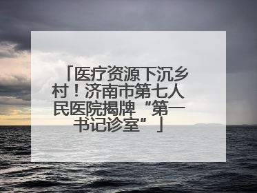 医疗资源下沉乡村！济南市第七人民医院揭牌“第一书记诊室”