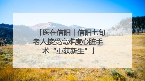 医在信阳｜信阳七旬老人接受高难度心脏手术“重获新生”