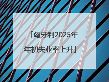 匈牙利2025年年初失业率上升