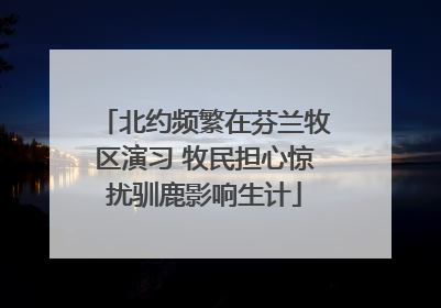 北约频繁在芬兰牧区演习 牧民担心惊扰驯鹿影响生计