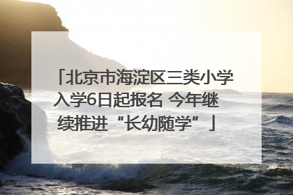 北京市海淀区三类小学入学6日起报名 今年继续推进“长幼随学”