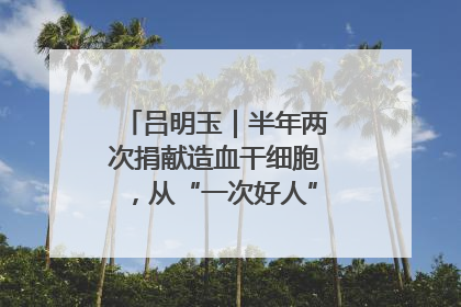 吕明玉｜半年两次捐献造血干细胞，从“一次好人”到“一生好人”